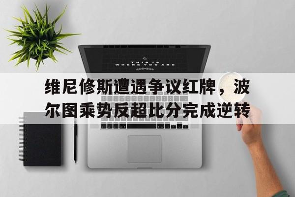 包含维尼修斯遭遇争议红牌，波尔图乘势反超比分完成逆转的词条